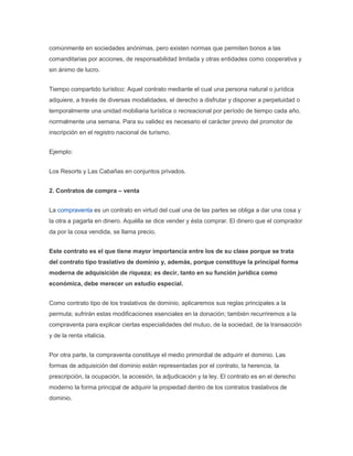 comúnmente en sociedades anónimas, pero existen normas que permiten bonos a las
comanditarias por acciones, de responsabilidad limitada y otras entidades como cooperativa y
sin ánimo de lucro.
Tiempo compartido turístico: Aquel contrato mediante el cual una persona natural o jurídica
adquiere, a través de diversas modalidades, el derecho a disfrutar y disponer a perpetuidad o
temporalmente una unidad mobiliaria turística o recreacional por período de tiempo cada año,
normalmente una semana. Para su validez es necesario el carácter previo del promotor de
inscripción en el registro nacional de turismo.
Ejemplo:
Los Resorts y Las Cabañas en conjuntos privados.
2. Contratos de compra – venta
La compraventa es un contrato en virtud del cual una de las partes se obliga a dar una cosa y
la otra a pagarla en dinero. Aquélla se dice vender y ésta comprar. El dinero que el comprador
da por la cosa vendida, se llama precio.
Este contrato es el que tiene mayor importancia entre los de su clase porque se trata
del contrato tipo traslativo de dominio y, además, porque constituye la principal forma
moderna de adquisición de riqueza; es decir, tanto en su función jurídica como
económica, debe merecer un estudio especial.
Como contrato tipo de los traslativos de dominio, aplicaremos sus reglas principales a la
permuta; sufrirán estas modificaciones esenciales en la donación; también recurriremos a la
compraventa para explicar ciertas especialidades del mutuo, de la sociedad, de la transacción
y de la renta vitalicia.
Por otra parte, la compraventa constituye el medio primordial de adquirir el dominio. Las
formas de adquisición del dominio están representadas por el contrato, la herencia, la
prescripción, la ocupación, la accesión, la adjudicación y la ley. El contrato es en el derecho
moderno la forma principal de adquirir la propiedad dentro de los contratos traslativos de
dominio.
 
