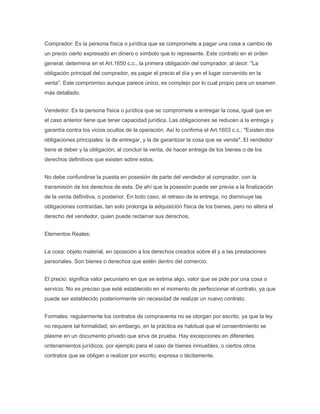 Comprador: Es la persona física o jurídica que se compromete a pagar una cosa a cambio de
un precio cierto expresado en dinero o símbolo que lo represente. Este contrato en el orden
general, determina en el Art.1650 c.c., la primera obligación del comprador, al decir: "La
obligación principal del comprador, es pagar el precio el día y en el lugar convenido en la
venta". Este compromiso aunque parece único, es complejo por lo cual propio para un examen
más detallado.
Vendedor: Es la persona física o jurídica que se compromete a entregar la cosa, igual que en
el caso anterior tiene que tener capacidad jurídica. Las obligaciones se reducen a la entrega y
garantía contra los vicios ocultos de la operación. Así lo confirma el Art.1603 c.c.: "Existen dos
obligaciones principales: la de entregar, y la de garantizar la cosa que se vende". El vendedor
tiene el deber y la obligación, al concluir la venta, de hacer entrega de los bienes o de los
derechos definitivos que existen sobre estos.
No debe confundirse la puesta en posesión de parte del vendedor al comprador, con la
transmisión de los derechos de esta. De ahí que la posesión puede ser previa a la finalización
de la venta definitiva, o posterior. En todo caso, el retraso de la entrega, no disminuye las
obligaciones contraídas, tan solo prolonga la adquisición física de los bienes, pero no altera el
derecho del vendedor, quien puede reclamar sus derechos.
Elementos Reales:
La cosa: objeto material, en oposición a los derechos creados sobre él y a las prestaciones
personales. Son bienes o derechos que estén dentro del comercio.
El precio: significa valor pecuniario en que se estima algo, valor que se pide por una cosa o
servicio. No es preciso que esté establecido en el momento de perfeccionar el contrato, ya que
puede ser establecido posteriormente sin necesidad de realizar un nuevo contrato.
Formales: regularmente los contratos de compraventa no se otorgan por escrito, ya que la ley
no requiere tal formalidad; sin embargo, en la práctica es habitual que el consentimiento se
plasme en un documento privado que sirva de prueba. Hay excepciones en diferentes
ordenamientos jurídicos, por ejemplo para el caso de bienes inmuebles, o ciertos otros
contratos que se obligan a realizar por escrito, expresa o tácitamente.
 