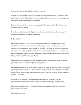 Incumplimiento de la obligación de recibir la mercancía.
Cuando sin justa causa el comprador retrasa el recibo de las mercancías. El vendedor podrá
pedir el cumplimiento del contrato o bien la resolución del mismo, teniendo en cuenta que las
mercancías deberán depositarse judicialmente.
Cuando el comprador demora hacerse cargo de los efectos comprados. El vendedor podrá
solicitar el depósito judicial.
En ambos casos, los gastos de depósito correrán por cuenta del comprador salvo que el
retraso o demora sean imputables al vendedor.
5. Conciliación
Es un método de resolución de conflictos alternativo del judicial. Se trata de un proceso
adjudicativo informal mediante el cual los conflictos pueden ser resueltos por particulares
(árbitros) que no revisten la calidad de jueces estatales. Producido un conflicto de intereses
entre dos o más partes, éstas deciden someter su controversia y la prueba a un tercero que
luego de sopesar la evidencia provee la solución o decisión conocida como laudo (Decisión o
fallo que dictan los árbitros en un conflicto).
Este método tiene carácter adversarial, pues es un tercero neutral quien decide la cuestión
planteada, siendo su decisión, en principio, obligatoria.
Las partes se convierten en contendientes a efectos de lograr un laudo favorable a su posición
y se obligan a decir la verdad en todo momento pues pueden ser penalizados por el delito de
perjurio (Delito que comete el que miente en un juicio o una vista habiendo dado promesa de
no faltar a la verdad).
El método no es aplicable a aquellos casos en los cuales un fiscal debe intervenir
obligatoriamente o situaciones en las que puede verse afectado algún interés público.
Es obligatorio para las partes y ejecutable judicialmente; es susceptible de impugnación
judicial por vía de nulidad.
Se diferencian porque:
 