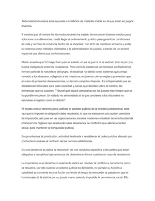 Toda relación humana está expuesta a conflictos de múltiples índole en el que están en juegos
diversos.
A medida que el hombre ha ido evolucionando ha tratado de encontrar diversos medios para
solucionar sus diferencias, hasta llegar al ordenamiento jurídico para garantizar condiciones
de vida y normas de conducta dentro de la sociedad, con el fin de mantener la fuerza y evitar
la violencia como métodos orientados a la administración de justicia, a través de un tercero
imparcial que dirima sus confrontaciones.
Platón enseña que "el mayor bien para el estado, no es la guerra ni la sedición sino la paz y la
buena inteligencia entre los ciudadanos. Pero como la existencia de intereses contradictorios
forman parte de la naturaleza del grupo, el estadista ha debido crear sistemas que ponga
remedio a los disensos, obligando a los miembros a observar cierras reglas y preventivo que
en caso de presentar desavenencias, un tercero zanje las disputas. Es indispensable que se
establezcan tribunales para cada sociedad y jueces que decidan sobre la marcha, las
diferencias que se susciten. Tribunal que estará compuesto por los jueces mas integro que se
ha posible encontrar. Un estado no sería estado si lo que concierne a los tribunales no
estuviese arreglado como es debido".
El estado crea el derecho para justificar el carácter público de la entidad jurisdiccional, toda
vez que la imponer la obligación debe respetarla, lo que se traduce en una acción coercitiva
de imposición, así pues en las organizaciones sociales modernas el estado tiene la facultad de
promover los órganos que resolverán esas situaciones de conflictos que alteran el orden
social, para mantener la tranquilidad pública.
Surge entonces la jurisdicción, actividad destinada a restablecer el orden jurídico alterado por
conductas humanas al contrario de las normas establecidas.
Es una sentencia se aplica la imposición de una conducta especifica a las partes que están
obligadas a cumplirlas bajo amenaza de obtenerla en forma coactiva en caso de resistencia.
La importante en el derecho no solamente radica en resolver el conflicto si no la forma como
se resuelve, por ello cuando un sistema judicial es deficiente, no cumple su función a
cabalidad se convierte en una ficción corriendo el riesgo de retroceder al pasado en que el
hombre ejercía la justicia por su propia mano, asiendo imposible la convivencia social. Ello
 