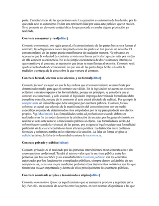 parte. Características de las ejecuciones son: La ejecución es autónoma de las demás, por lo
que cada acto es autónomo. Existe una retroactividad por cada acto jurídico que se realice.
Si se presenta un elemento antijurídico, lo que procede es anular alguna prestación ya
realizada.
Contrato consensual y real[editar]
Contrato consensual: por regla general, el consentimiento de las partes basta para formar el
contrato; las obligaciones nacen tan pronto como las partes se han puesto de acuerdo. El
consentimiento de las partes puede manifestarse de cualquier manera. No obstante, es
necesario que la voluntad de contratar revista una forma particular, que permita por medio
de ella conocer su existencia. No es la simple coexistencia de dos voluntades internas lo
que constituye el contrato; es necesario que éstas se manifiesten al exterior. Contrato real:
queda concluido desde el momento en que una de las partes haya hecho a la otra la
tradición o entrega de la cosa sobre la que versare el contrato.
Contrato formal, solemne o no solemne, y no formal[editar]
Contrato formal: es aquel en que la ley ordena que el consentimiento se manifieste por
determinado medio para que el contrato sea válido. En la legislación se acepta un sistema
ecléctico o mixto respecto a las formalidades, porque en principio, se considera que el
contrato es consensual, y sólo cuando el legislador imponga determinada formalidad debe
cumplirse con ella, porque de lo contrario el acto estará afectado de nulidad. Por ejemplo la
compraventa de inmuebles que debe otorgarse por escritura pública. Contrato formal
solemne: es aquel que además de la manifestación del consentimiento por un medio
específico, requiere de determinados ritos estipulados por la ley para producir sus efectos
propios. Vg. Matrimonio Las formalidades serán ad probationem cuando deben ser
realizadas con fin de poder demostrar la celebración de un acto; por lo general consiste en
realizar el acto ante notario o funcionario público al efecto. Las formalidades serán Ad
solemnitatem cuando la voluntad de las partes, por exigencia legal requiere una formalidad
particular sin la cual el contrato no tiene eficacia jurídica. La distinción entre contratos
formales y solemnes estriba en lo referente a la sanción. La falta de forma origina la
nulidad relativa; la falta de solemnidad ocasiona la inexistencia.
Contrato privado y público[editar]
Contrato privado: es el realizado por las personas intervinientes en un contrato con o sin
asesoramiento profesional. Tendrá el mismo valor que la escritura pública entre las
personas que los suscriben y sus causahabientes Contrato público: son los contratos
autorizados por los funcionarios o empleados públicos, siempre dentro del ámbito de sus
competencias, tiene una mejor condición probatoria.Los documentos notariales son los que
tienen una mayor importancia y dentro de ellos principalmente las escrituras públicas.
Contrato nominado o típico e innominado o atípico[editar]
Contrato nominado o típico: es aquel contrato que se encuentra previsto y regulado en la
ley. Por ello, en ausencia de acuerdo entre las partes, existen normas dispositivas a las que
 