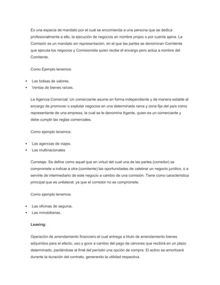Es una especia de mandato por el cual se encomienda a una persona que se dedica
profesionalmente a ello, la ejecución de negocios en nombre propio o por cuenta ajena. La
Comisión es un mandato sin representación, en el que las partes se denominan Comitente
que ejecuta los negocios y Comisionista quien recibe el encargo pero actúa a nombre del
Comitente.
Como Ejemplo tenemos:
 Las bolsas de valores.
 Ventas de bienes raíces.
La Agencia Comercial: Un comerciante asume en forma independiente y de manera estable el
encargo de promover o explotar negocios en una determinada rama y zona fija del país como
representante de una empresa, la cual se le denomina Agente, quien es un comerciante y
debe cumplir las reglas comerciales.
Como ejemplo tenemos:
 Las agencias de viajes.
 Las multinacionales
Corretaje: Se define como aquel que en virtud del cual una de las partes (corredor) se
compromete a indicar a otra (comitente) las oportunidades de celebrar un negocio jurídico, o a
servirle de intermediario de este negocio a cambio de una comisión. Tiene como característica
principal que es unilateral, ya que el corredor no se compromete.
Como ejemplo tenemos:
 Las oficinas de seguros.
 Las inmobiliarias.
Leasing:
Operación de arrendamiento financiero el cual entrega a título de arrendamiento bienes
adquiridos para el efecto, uso y goce a cambio del pago de cánones que recibirá en un plazo
determinado, pactándose al final del período una opción de compra. El activo se amortizará
durante la duración del contrato, generando la utilidad respectiva.
 