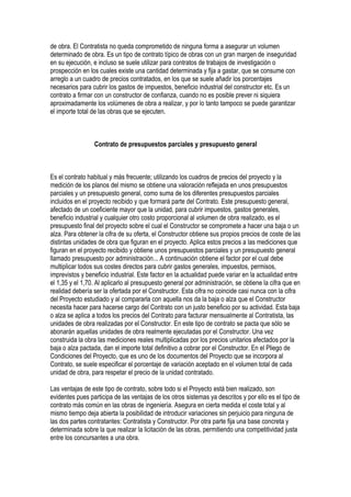 de obra. El Contratista no queda comprometido de ninguna forma a asegurar un volumen
determinado de obra. Es un tipo de contrato típico de obras con un gran margen de inseguridad
en su ejecución, e incluso se suele utilizar para contratos de trabajos de investigación o
prospección en los cuales existe una cantidad determinada y fija a gastar, que se consume con
arreglo a un cuadro de precios contratados, en los que se suele añadir los porcentajes
necesarios para cubrir los gastos de impuestos, beneficio industrial del constructor etc. Es un
contrato a firmar con un constructor de confianza, cuando no es posible prever ni siquiera
aproximadamente los volúmenes de obra a realizar, y por lo tanto tampoco se puede garantizar
el importe total de las obras que se ejecuten.
Contrato de presupuestos parciales y presupuesto general
Es el contrato habitual y más frecuente; utilizando los cuadros de precios del proyecto y la
medición de los planos del mismo se obtiene una valoración reflejada en unos presupuestos
parciales y un presupuesto general, como suma de los diferentes presupuestos parciales
incluidos en el proyecto recibido y que formará parte del Contrato. Este presupuesto general,
afectado de un coeficiente mayor que la unidad, para cubrir impuestos, gastos generales,
beneficio industrial y cualquier otro costo proporcional al volumen de obra realizado, es el
presupuesto final del proyecto sobre el cual el Constructor se compromete a hacer una baja o un
alza. Para obtener la cifra de su oferta, el Constructor obtiene sus propios precios de coste de las
distintas unidades de obra que figuran en el proyecto. Aplica estos precios a las mediciones que
figuran en el proyecto recibido y obtiene unos presupuestos parciales y un presupuesto general
llamado presupuesto por administración... A continuación obtiene el factor por el cual debe
multiplicar todos sus costes directos para cubrir gastos generales, impuestos, permisos,
imprevistos y beneficio industrial. Este factor en la actualidad puede variar en la actualidad entre
el 1,35 y el 1,70. Al aplicarlo al presupuesto general por administración, se obtiene la cifra que en
realidad debería ser la ofertada por el Constructor. Esta cifra no coincide casi nunca con la cifra
del Proyecto estudiado y al compararla con aquella nos da la baja o alza que el Constructor
necesita hacer para hacerse cargo del Contrato con un justo beneficio por su actividad. Esta baja
o alza se aplica a todos los precios del Contrato para facturar mensualmente al Contratista, las
unidades de obra realizadas por el Constructor. En este tipo de contrato se pacta que sólo se
abonarán aquellas unidades de obra realmente ejecutadas por el Constructor. Una vez
construida la obra las mediciones reales multiplicadas por los precios unitarios afectados por la
baja o alza pactada, dan el importe total definitivo a cobrar por el Constructor. En el Pliego de
Condiciones del Proyecto, que es uno de los documentos del Proyecto que se incorpora al
Contrato, se suele especificar el porcentaje de variación aceptado en el volumen total de cada
unidad de obra, para respetar el precio de la unidad contratado.
Las ventajas de este tipo de contrato, sobre todo si el Proyecto está bien realizado, son
evidentes pues participa de las ventajas de los otros sistemas ya descritos y por ello es el tipo de
contrato más común en las obras de ingeniería. Asegura en cierta medida el coste total y al
mismo tiempo deja abierta la posibilidad de introducir variaciones sin perjuicio para ninguna de
las dos partes contratantes: Contratista y Constructor. Por otra parte fija una base concreta y
determinada sobre la que realizar la licitación de las obras, permitiendo una competitividad justa
entre los concursantes a una obra.
 