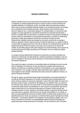 RIESGOS E IMPREVISTOS.
Ninguna actividad humana que se haya previsto de antemano tiene la garantía absoluta de que
su realización se verifique exactamente según se proyectó. Existen una serie de factores de
imposible calificación ni cuantificación a priori, que pueden alterar las previsiones iniciales y
hacer variar por tanto los resultados obtenidos respecto a los inicialmente previstos. Es el riesgo
de no cumplimiento de las hipótesis de partida, riesgo inherente a toda actividad humana.
Disminuir riesgos es caro, y aumentarlos peligroso. Es necesario llegar a un compromiso entre
conseguir una cierta seguridad de cumplimiento encareciendo la actividad excesivamente; o
afrontar un probable fallo en las previsiones, al abaratar en exceso el coste de dicha actividad. El
proceso constructivo está basado en unas previsiones apriorísticas, cuya falta de cumplimiento
puede traer consigo graves perjuicios de todo tipo a los actores de todo el proceso.
Especialmente a aquellos actores que arriesgan en el proceso su patrimonio, su prestigio o
incluso su seguridad. Existe la creencia de que el Constructor debe tomar a su cargo la mayoría
o incluso todos los riesgos del proceso. Pero esto no debe ser así. Evidentemente la asunción de
riesgos por parte del Constructor supone unos costes, que se incluyen en los precios del
contrato. El Contratista paga por tanto estos riesgos de una manera indirecta, pero se supone de
manera implícita que los riesgos asumidos por el Constructor son los normales de cualquier
actividad industrial.
Los riesgos normales habitualmente incluidos en los precios de una manera automática son:
retrasos por inclemencias normales del tiempo, aumentos previsibles de materiales y mano de
obra (no recogidos en formulas de revisión de precios), acontecimientos previsibles aunque no
de frecuencia habitual etc.
Pero cuando los riesgos e convierten en imprevisibles deben ser afrontados de común acuerdo
entre el Contratista y el Constructor. No hay que olvidar que el objetivo del Constructor es
obtener un beneficio por su actividad constructora. Si éste objetivo no se cumple desaparece
como Constructor. Si se le obliga a afrontar costes imprevistos de gran magnitud, tratará de
reducir gastos en otras unidades o elementos de la obra a costa de la calidad de la misma y en
perjuicio del propio Contratista.
Otro tipo de riesgos, que podríamos llamar riesgos improcedentes, son aquellos derivados de
una falta de información adecuada en el Proyecto, por ejemplo sobre las características del
terreno donde se asienta la construcción proyectada. A veces el Proyecto define de manera muy
general la unidad a realizar, incluyendo en ella trabajos de muy diferente índole, y por tanto de
muy diferente coste, dentro de una misma unidad. Si al final resulta fácil la ejecución del trabajo
el constructor puede resultar muy beneficiado, en caso contrario muy perjudicado. Este tipo de
riesgo se debe evitar con una información adecuada en el Proyecto, aunque para ello sea
necesario encarecer el mismo. Siempre es más barato modificar un papel que derribar parte de
una construcción ya realizada. Otra forma de incluir riesgos improcedentes en un contrato, es
dejar a la responsabilidad del Constructor el diseño final de una determinada unidad de obra, con
especificaciones poco claras que supongan una valoración técnica general opinable de la misma.
Por ejemplo: " la excavación quedará con sus laderas en talud apropiado y estable". Esto, en el
fondo, es transmitir al Constructor una responsabilidad ingenieril propia del Proyectista que
puede tener graves consecuencias para el Contratista, una vez terminada la obra. El proyecto
 