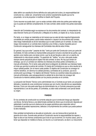 debe definir con exactitud la forma definitiva de cada parte de la obra y la responsabilidad del
constructor es, o debe ser, únicamente la de construir exactamente aquello que se ha
proyectado, no la de proyectar ni modificar el diseño del Proyecto.
Como resumen se puede decir, que no existe contrato válido entre dos partes para realizar algo
que no pueda ser definido completamente. En todo contrato válido existen tres partes esenciales:
la
Intención del Contratista según se expresa en los documentos del contrato, la interpretación de
esta intención hecha por el Constructor y reflejada en la oferta y el objeto de su mutuo acuerdo.
Por tanto, si un riesgo se materializa en tal manera que se sale de toda magnitud lógicamente
concebible por ambas partes cuando éstas redactaron o leyeron los documentos del contrato,
éste riesgo materializado es de tal naturaleza que no está cubierto por el contrato. Es decir, todo
riesgo mencionado en un contrato tiene implícitos unos límites y resulta imposible para el
Constructor salvaguardar los intereses del Contratista más allá de estos límites.
En general, hay que evitar " pasarse de listo " tanto por parte del Constructor como por parte del
Contratista. En todo contrato es imprescindible presuponer la buena voluntad de las partes, que
aportan unos medios para una tarea común, que ha de ser llevada a cabo con un espíritu de
colaboración lo más sincero posible. Y la aparición de " listillos " en una u otra parte acaba
siempre siendo perjudicial para el objeto final del contrato: la obra. No hay que olvidar sin
embargo, que en un contrato son distintos los intereses de ambas partes contratantes y a
menudo enfrentados. Por lo tanto cada parte tiene la obligación de defender sus intereses hasta
el límite que permita la justicia del contrato. El interés del Contratista es que su obra resulte de la
mayor calidad posible, con el menor coste posible. El objetivo del Constructor es conseguir el
máximo beneficio, sin disminuir la calidad prevista y contratada de su producto, que es la
construcción que entrega. Y el objetivo del Director Técnico es coordinar estas dos posturas, a
menudo enfrentadas, para salvaguardando la calidad de la obra tratar de conseguir del
Constructor la máxima calidad posible con los precios previstos en el contrato.
La actuación del Director Técnico como administrador de un Contrato es por tanto una actuación
delicada y necesita de unas condiciones humanas que van mucho más allá de sus capacidades
técnicas. Como por otra parte esta figura de Administrador de un Contrato presupone que está
representando a una de las partes, el Contratista, su labor está condenada a ser parcial desde
su origen.
FIANZAS
En los contratos de construcción es corriente estipular que el constructor tenga que depositar
una fianza. Se llama fianza a una determinada cantidad de dinero que el constructor deposita por
adelantado ó permite que se le deduzca de los pagos periódicos para responder ante el
Contratista de posibles reparaciones, defectos o incumplimientos de contrato que pueda padecer
la obra realizada.
Esta cantidad normalmente es devuelta al constructor, una vez transcurrido el período de
garantía de la obra. Durante este período el Constructor asume la responsabilidad de reparar y
dejar la obra en las mismas condiciones que el día en que se terminó. En muchos casos, para no
tener que depositar en metálico la fianza, se recurre a un aval bancario, es decir a un documento
 