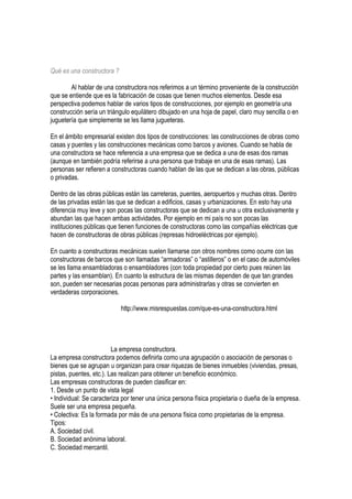 Qué es una constructora ?
Al hablar de una constructora nos referimos a un término proveniente de la construcción
que se entiende que es la fabricación de cosas que tienen muchos elementos. Desde esa
perspectiva podemos hablar de varios tipos de construcciones, por ejemplo en geometría una
construcción sería un triángulo equilátero dibujado en una hoja de papel, claro muy sencilla o en
juguetería que simplemente se les llama jugueteras.
En el ámbito empresarial existen dos tipos de construcciones: las construcciones de obras como
casas y puentes y las construcciones mecánicas como barcos y aviones. Cuando se habla de
una constructora se hace referencia a una empresa que se dedica a una de esas dos ramas
(aunque en también podría referirse a una persona que trabaje en una de esas ramas). Las
personas ser refieren a constructoras cuando hablan de las que se dedican a las obras, públicas
o privadas.
Dentro de las obras públicas están las carreteras, puentes, aeropuertos y muchas otras. Dentro
de las privadas están las que se dedican a edificios, casas y urbanizaciones. En esto hay una
diferencia muy leve y son pocas las constructoras que se dedican a una u otra exclusivamente y
abundan las que hacen ambas actividades. Por ejemplo en mi país no son pocas las
instituciones públicas que tienen funciones de constructoras como las compañías eléctricas que
hacen de constructoras de obras públicas (represas hidroeléctricas por ejemplo).
En cuanto a constructoras mecánicas suelen llamarse con otros nombres como ocurre con las
constructoras de barcos que son llamadas “armadoras” o “astilleros” o en el caso de automóviles
se les llama ensambladoras o ensambladores (con toda propiedad por cierto pues reúnen las
partes y las ensamblan). En cuanto la estructura de las mismas dependen de que tan grandes
son, pueden ser necesarias pocas personas para administrarlas y otras se convierten en
verdaderas corporaciones.
http://www.misrespuestas.com/que-es-una-constructora.html
La empresa constructora.
La empresa constructora podemos definirla como una agrupación o asociación de personas o
bienes que se agrupan u organizan para crear riquezas de bienes inmuebles (viviendas, presas,
pistas, puentes, etc.). Las realizan para obtener un beneficio económico.
Las empresas constructoras de pueden clasificar en:
1. Desde un punto de vista legal
• Individual: Se caracteriza por tener una única persona física propietaria o dueña de la empresa.
Suele ser una empresa pequeña.
• Colectiva: Es la formada por más de una persona física como propietarias de la empresa.
Tipos:
A. Sociedad civil.
B. Sociedad anónima laboral.
C. Sociedad mercantil.
 