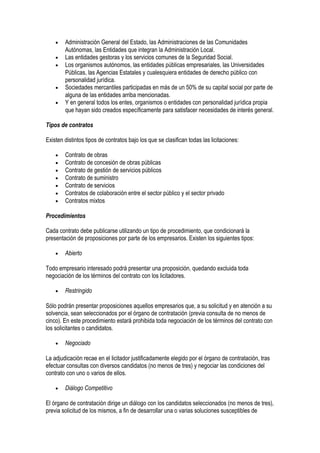 • Administración General del Estado, las Administraciones de las Comunidades
Autónomas, las Entidades que integran la Administración Local.
• Las entidades gestoras y los servicios comunes de la Seguridad Social.
• Los organismos autónomos, las entidades públicas empresariales, las Universidades
Públicas, las Agencias Estatales y cualesquiera entidades de derecho público con
personalidad jurídica.
• Sociedades mercantiles participadas en más de un 50% de su capital social por parte de
alguna de las entidades arriba mencionadas.
• Y en general todos los entes, organismos o entidades con personalidad jurídica propia
que hayan sido creados específicamente para satisfacer necesidades de interés general.
Tipos de contratos
Existen distintos tipos de contratos bajo los que se clasifican todas las licitaciones:
• Contrato de obras
• Contrato de concesión de obras públicas
• Contrato de gestión de servicios públicos
• Contrato de suministro
• Contrato de servicios
• Contratos de colaboración entre el sector público y el sector privado
• Contratos mixtos
Procedimientos
Cada contrato debe publicarse utilizando un tipo de procedimiento, que condicionará la
presentación de proposiciones por parte de los empresarios. Existen los siguientes tipos:
• Abierto
Todo empresario interesado podrá presentar una proposición, quedando excluida toda
negociación de los términos del contrato con los licitadores.
• Restringido
Sólo podrán presentar proposiciones aquellos empresarios que, a su solicitud y en atención a su
solvencia, sean seleccionados por el órgano de contratación (previa consulta de no menos de
cinco). En este procedimiento estará prohibida toda negociación de los términos del contrato con
los solicitantes o candidatos.
• Negociado
La adjudicación recae en el licitador justificadamente elegido por el órgano de contratación, tras
efectuar consultas con diversos candidatos (no menos de tres) y negociar las condiciones del
contrato con uno o varios de ellos.
• Diálogo Competitivo
El órgano de contratación dirige un diálogo con los candidatos seleccionados (no menos de tres),
previa solicitud de los mismos, a fin de desarrollar una o varias soluciones susceptibles de
 
