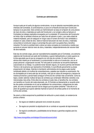 Contrato por administración
Aunque suele ser el sueño de algunos constructores, no es en absoluto recomendable para los
intereses del Contratista. Si profundizamos un poco en la filosofía de todo buen Constructor,
tampoco lo es para éste. Este contrato por Administración se basa en la fijación de unos precios
de mano de obra y materiales por parte del Constructor y con arreglo a ellos se facturan al
Contratista los trabajos realizados encargados por la propiedad. El compromiso del Constructor
se limita a fijar la cantidad a facturar por cada hora de operario o peón, y por cada unidad de
material empleado, pero sin asegurar en ningún caso el número de horas ni las cantidades a
emplear en cada unidad de obra. Sobre el total de facturación de mano de obra y materiales
consumidos el constructor carga un porcentaje fijo para cubrir sus gastos fijos y beneficio
industrial. Por tanto la cantidad total a cobrar por estos conceptos se incrementa a medida que
aumenta el volumen total de mano de obra y materiales, independientemente del volumen total
de obra realizado.
Este tipo de contrato exige, para ser razonablemente aceptable para el Contratista, una estrecha
vigilancia del Constructor por parte del Contratista y supone habitualmente un coste superior en
la obra ejecutada que el que se conseguiría con otro tipo de contrato. En este Contrato se
elimina todo interés por el rendimiento y la productividad no sólo en el constructor, sino en el
propio personal u organización de éste. Por otra parte el constructor se encuentra totalmente
coaccionado en su trabajo, no pudiendo tomar decisión alguna, sin el previo permiso del Director
Técnico o de la persona que represente al Contratista, lo cual dificulta gravemente su propia
programación de trabajo. Además la tramitación administrativa de los pagos suele resultar
complicada debido a la multitud de comprobaciones y papeleo que requiere su autorización. No
es aconsejable por lo tanto este tipo de contrato, más que en casos de emergencia y siempre de
manera provisional y parcial hasta conseguir la firma de otro contrato más conveniente. Como es
lógico, existen además multitud de tipos de contratos que contemplan diferentes variantes a las
mencionadas más arriba. Entre ellos los contratos al coste más un beneficio fijo, los contratos
con beneficio en función del coste alcanzado, etc. El Contrato es básicamente un acuerdo entre
las dos partes contratantes en el cual se establecen los compromisos y obligaciones de cada
parte, así como el reparto asunción de los riesgos que se puedan presentar. Todo ello en un
plano de igualdad que supone además implícita la buena fe de ambas partes en el momento de
la firma del contrato.
Se prevé y a titulo excepcional la posibilidad de retribución a precio alzado, sin existencia de
precios unitarios
• Se regula con detalle la aplicación de la revisión de precios
• Se regula con precisión la adjudicación de un contrato en supuesto de baja temeraria
• Se regula la constitución y posibilidades de las fianzas o garantías exigidas para los
contratos
http://www.monografias.com/trabajos10/coconst/coconst.shtml
 