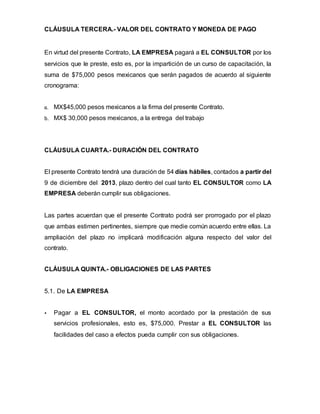 CLÁUSULA TERCERA.- VALOR DEL CONTRATO Y MONEDA DE PAGO
En virtud del presente Contrato, LA EMPRESA pagará a EL CONSULTOR por los
servicios que le preste, esto es, por la impartición de un curso de capacitación, la
suma de $75,000 pesos mexicanos que serán pagados de acuerdo al siguiente
cronograma:
a. MX$45,000 pesos mexicanos a la firma del presente Contrato.
b. MX$ 30,000 pesos mexicanos, a la entrega del trabajo
CLÁUSULA CUARTA.- DURACIÓN DEL CONTRATO
El presente Contrato tendrá una duración de 54 días hábiles, contados a partir del
9 de diciembre del 2013, plazo dentro del cual tanto EL CONSULTOR como LA
EMPRESA deberán cumplir sus obligaciones.
Las partes acuerdan que el presente Contrato podrá ser prorrogado por el plazo
que ambas estimen pertinentes, siempre que medie común acuerdo entre ellas. La
ampliación del plazo no implicará modificación alguna respecto del valor del
contrato.
CLÁUSULA QUINTA.- OBLIGACIONES DE LAS PARTES
5.1. De LA EMPRESA
 Pagar a EL CONSULTOR, el monto acordado por la prestación de sus
servicios profesionales, esto es, $75,000. Prestar a EL CONSULTOR las
facilidades del caso a efectos pueda cumplir con sus obligaciones.
 