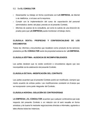 5.2. De EL CONSULTOR
 Desempeñar su trabajo en forma coordinada con LA EMPRESA, vía Internet
o vía telefónica, si el caso así lo requiriera.
 Cumplir con la implementación del curso de capacitación del personal
administrativo dentro del plazo previsto en el presente Contrato.
 Informes de avance de la consultoría, así como la subida de una dirección de
prueba para que LA EMPRESA pueda monitorear el trabajo diario.
CLÁUSULA SEXTA.- PROPIEDAD Y CONFIDENCIALIDAD DE LOS
DOCUMENTOS
Todos los informes y documentos que resultaran como producto de los servicios
prestados por EL CONSULTOR serán de propiedad exclusiva de LA EMPRESA.
CLÁUSULA SÉPTIMA.- AUSENCIA DE INCOMPATIBILIDADES
Las partes declaran que no existe condición o circunstancia alguna que sea
incompatible con la celebración del presente Contrato.
CLÁUSULA OCTAVA.- MODIFICACIÓN DEL CONTRATO
Las partes acuerdan que el presente Contrato podrá ser modificado, siempre que
medio acuerdo de ambas partes. Las modificaciones constarán en Anexos que
se incorporarán como parte integrante del Contrato.
CLÁUSULA NOVENA.- SOLUCIÓN DE CONTROVERSIAS
LA EMPRESA y EL CONSULTOR acuerdan que cualquier controversia que surja
respecto del presente Contrato o en relación con él será resuelta en forma
amistosa y de buena fe mediante negociaciones directas e informales, agotando a
tales efectos todas las instancias.
 