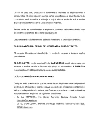 De ser el caso que, producida la controversia, iniciadas las negociaciones y
transcurridos 10 (diez) días sin que las partes hayan llegado a acuerdo alguno, la
controversia será sometida a arbitraje, a cuyos efectos serán de aplicación las
disposiciones contenidas en la Ley General de Arbitraje.
Ambas partes se comprometen a respetar el contenido del Laudo Arbitral, cuya
ejecución tiene el efecto de sentencia ejecutoriada.
Las partes libre y voluntariamente declaran renunciar a la jurisdicción ordinaria.
CLÁUSULA DÉCIMA.- CESIÓN DEL CONTRATO Y SUBCONTRATOS
El presente Contrato es intransferible, no pudiendo cederse a terceros total o
parcialmente.
EL CONSULTOR, previa autorización de LA EMPRESA, podrá subcontratar con
terceros la realización de actividades de apoyo, no asumiendo LA EMPRESA
responsabilidad ni obligación alguna con los subcontratados.
CLÁUSULA UNDÉCIMA- NOTIFICACIONES
Cualquier aviso o notificación que las partes deban dirigirse en virtud del presente
Contrato, se efectuará por escrito, en cuyo caso deberán entregarse en el domicilio
indicado en la parte introductoria de este Contrato; o, mediante comunicación vía e-
mail, que deberán dirigirse a las siguientes direcciones:
 De LA EMPRESA.- Ing. Sergio Fernando Garibay Armenta E-mail:
dirección@ittux.edu.mx
 De EL CONSULTOR.- Daniela Guadalupe Balbuena Saldivar E-Mail: dani-
513@hotmail.com
 