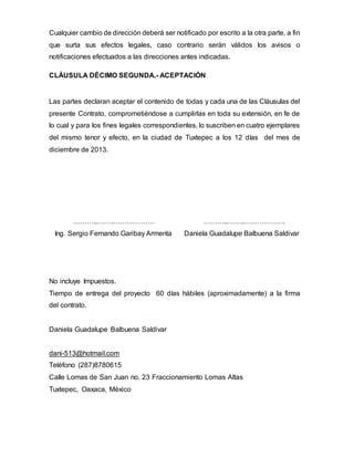 Cualquier cambio de dirección deberá ser notificado por escrito a la otra parte, a fin
que surta sus efectos legales, caso contrario serán válidos los avisos o
notificaciones efectuados a las direcciones antes indicadas.
CLÁUSULA DÉCIMO SEGUNDA.- ACEPTACIÓN
Las partes declaran aceptar el contenido de todas y cada una de las Cláusulas del
presente Contrato, comprometiéndose a cumplirlas en toda su extensión, en fe de
lo cual y para los fines legales correspondientes, lo suscriben en cuatro ejemplares
del mismo tenor y efecto, en la ciudad de Tuxtepec a los 12 días del mes de
diciembre de 2013.
………..…….……………… ………..…….………………
Ing. Sergio Fernando Garibay Armenta Daniela Guadalupe Balbuena Saldivar
No incluye Impuestos.
Tiempo de entrega del proyecto 60 días hábiles (aproximadamente) a la firma
del contrato.
Daniela Guadalupe Balbuena Saldivar
dani-513@hotmail.com
Teléfono (287)8780615
Calle Lomas de San Juan no. 23 Fraccionamiento Lomas Altas
Tuxtepec, Oaxaca, México
 