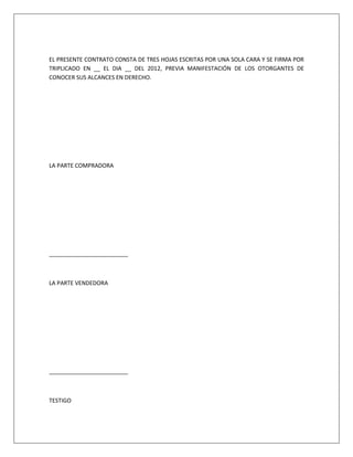EL PRESENTE CONTRATO CONSTA DE TRES HOJAS ESCRITAS POR UNA SOLA CARA Y SE FIRMA POR
TRIPLICADO EN __ EL DIA __ DEL 2012, PREVIA MANIFESTACIÓN DE LOS OTORGANTES DE
CONOCER SUS ALCANCES EN DERECHO.
LA PARTE COMPRADORA
_________________________
LA PARTE VENDEDORA
_________________________
TESTIGO
 