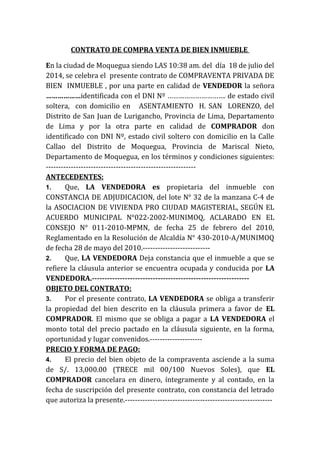 CONTRATO DE COMPRA VENTA DE BIEN INMUEBLE
En la ciudad de Moquegua siendo LAS 10:38 am. del día 18 de julio del
2014, se celebra el presente contrato de COMPRAVENTA PRIVADA DE
BIEN INMUEBLE , por una parte en calidad de VENDEDOR la señora
………………identificada con el DNI Nº …………………………. de estado civil
soltera, con domicilio en ASENTAMIENTO H. SAN LORENZO, del
Distrito de San Juan de Lurigancho, Provincia de Lima, Departamento
de Lima y por la otra parte en calidad de COMPRADOR don
identificado con DNI Nº, estado civil soltero con domicilio en la Calle
Callao del Distrito de Moquegua, Provincia de Mariscal Nieto,
Departamento de Moquegua, en los términos y condiciones siguientes:
------------------------------------------------------------
ANTECEDENTES:
1. Que, LA VENDEDORA es propietaria del inmueble con
CONSTANCIA DE ADJUDICACION, del lote N° 32 de la manzana C-4 de
la ASOCIACION DE VIVIENDA PRO CIUDAD MAGISTERIAL, SEGÚN EL
ACUERDO MUNICIPAL N°022-2002-MUNIMOQ, ACLARADO EN EL
CONSEJO N° 011-2010-MPMN, de fecha 25 de febrero del 2010,
Reglamentado en la Resolución de Alcaldía N° 430-2010-A/MUNIMOQ
de fecha 28 de mayo del 2010.---------------------------
2. Que, LA VENDEDORA Deja constancia que el inmueble a que se
refiere la cláusula anterior se encuentra ocupada y conducida por LA
VENDEDORA.--------------------------------------------------------------
OBJETO DEL CONTRATO:
3. Por el presente contrato, LA VENDEDORA se obliga a transferir
la propiedad del bien descrito en la cláusula primera a favor de EL
COMPRADOR. El mismo que se obliga a pagar a LA VENDEDORA el
monto total del precio pactado en la cláusula siguiente, en la forma,
oportunidad y lugar convenidos.---------------------
PRECIO Y FORMA DE PAGO:
4. El precio del bien objeto de la compraventa asciende a la suma
de S/. 13,000.00 (TRECE mil 00/100 Nuevos Soles), que EL
COMPRADOR cancelara en dinero, íntegramente y al contado, en la
fecha de suscripción del presente contrato, con constancia del letrado
que autoriza la presente.-----------------------------------------------------------
 