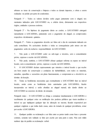 urbanos as taxas de conservação e limpeza e todos os demais impostos, e obras a serem
realizadas no prédio por parte do condomínio.
Parágrafo 1º - Todos os valores devidos serão pagos juntamente com o aluguel, nos
montantes indicados pelo LOCATÁRIO ou, a critério deste, diretamente aos respectivos
órgãos, entidades e pessoas credoras.
Parágrafo 2º - Na hipótese de pagamento direto ao credor, o LOCATÁRIO entregará
mensalmente à LOCADORA, juntamente com o pagamento do aluguel, os comprovantes
respectivos devidamente quitados.
Parágrafo 3º - Todos os pagamentos deverão ser feitos até o dia do vencimento indicado em
cada conta/fatura. Os acréscimos devidos e todas as consequências pelo atraso em tais
pagamentos serão de exclusiva responsabilidade do LOCATÁRIO.
7. Não pode o LOCATÁRIO ceder ou sub-rogar a terceiros, sem o consentimento
prévio, expresso e escrito da LOCADORA.
8. Não pode, também, o LOCATÁRIO efetuar qualquer reforma ou reparo no imóvel
locado, sem o consentimento prévio, expresso e escrito da LOCADORA.
9. O LOCATÁRIO declara expressamente que vistoriou o imóvel locado e que recebe
em bom estado de conservação e condições de habitabilidade, com todos os materiais,
utensílios, aparelhos e acessórios em pleno funcionamento, e compromete-se a devolvê-lo ao
término da locação.
10. Todas as benfeitorias necessárias que eventualmente o LOCATÁRIO fizer no imóvel
locado, assim como as benfeitorias úteis autorizadas pela LOCADORA, ficarão
incorporadas ao imóvel, e serão abatidas ao aluguel mensal, não dando direito ao
LOCATÁRIO ao exercício do direito de retenção.
Parágrafo único – O LOCATÁRIO se obriga a comunicar imediatamente à LOCADORA o
recebimento de qualquer aviso ou notificação dos poderes públicos que visem modificar o
imóvel ou que impliquem qualquer tipo de alteração no mesmo, ficando responsável por
qualquer exigência a que tenha dado causa, antes da tomada de qualquer providência, avisar
por escrito à LOCADORA.
11. Qualquer pedido ou reclamação a ser feito entre as partes tendo como base o presente
contrato, somente terá validade se feito por escrito por uma parte à outra. Não será válido
nenhum tipo de pedido ou reclamação verbal.
 