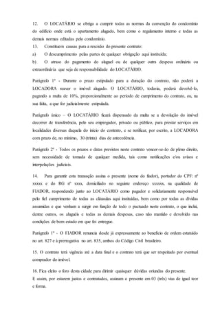 12. O LOCATÁRIO se obriga a cumprir todas as normas da convenção do condomínio
do edifício onde está o apartamento alugado, bem como o regulamento interno e todas as
demais normas editadas pelo condomínio.
13. Constituem causas para a rescisão do presente contrato:
a) O descumprimento pelas partes de qualquer obrigação aqui instituída;
b) O atraso do pagamento do aluguel ou de qualquer outra despesa ordinária ou
extraordinária que seja de responsabilidade do LOCATÁRIO.
Parágrafo 1º - Durante o prazo estipulado para a duração do contrato, não poderá a
LOCADORA reaver o imóvel alugado. O LOCATÁRIO, todavia, poderá devolvê-lo,
pagando a multa de 10%, proporcionalmente ao período de cumprimento do contrato, ou, na
sua falta, a que for judicialmente estipulada.
Parágrafo único – O LOCATÁRIO ficará dispensado da multa se a devolução do imóvel
decorrer de transferência, pelo seu empregador, privado ou público, para prestar serviços em
localidades diversas daquela do início do contrato, e se notificar, por escrito, a LOCADORA
com prazo de, no mínimo, 30 (trinta) dias de antecedência.
Parágrafo 2º - Todos os prazos e datas previstos neste contrato vencer-se-ão de pleno direito,
sem necessidade de tomada de qualquer medida, tais como notificações e/ou avisos e
interpelações judiciais.
14. Para garantir esta transação assina o presente (nome do fiador), portador do CPF: nº
xxxxx e do RG nº xxxx, domiciliado no seguinte endereço xxxxxx, na qualidade de
FIADOR, respondendo junto ao LOCATÁRIO como pagador e solidariamente responsável
pelo fiel cumprimento de todas as cláusulas aqui instituídas, bem como por todas as dívidas
assumidas e que venham a surgir em função de todo o pactuado neste contrato, o que inclui,
dentre outros, os aluguéis e todas as demais despesas, caso não mantido e devolvido nas
condições de bom estado em que foi entregue.
Parágrafo 1º - O FIADOR renuncia desde já expressamente ao benefício de ordem estatuído
no art. 827 e à prerrogativa no art. 835, ambos do Código Civil brasileiro.
15. O contrato terá vigência até a data final e o contrato terá que ser respeitado por eventual
comprador do imóvel.
16. Fica eleito o foro desta cidade para dirimir quaisquer dúvidas oriundas do presente.
E assim, por estarem justos e contratados, assinam o presente em 03 (três) vias de igual teor
e forma.
 