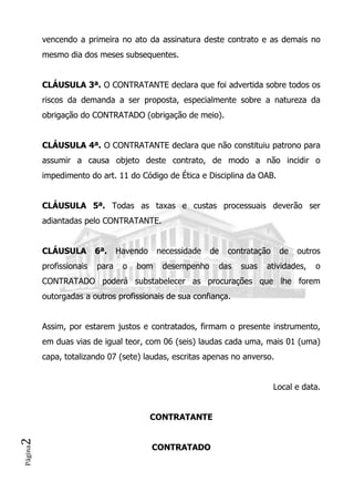 Página2
vencendo a primeira no ato da assinatura deste contrato e as demais no
mesmo dia dos meses subsequentes.
CLÁUSULA 3ª. O CONTRATANTE declara que foi advertida sobre todos os
riscos da demanda a ser proposta, especialmente sobre a natureza da
obrigação do CONTRATADO (obrigação de meio).
CLÁUSULA 4ª. O CONTRATANTE declara que não constituiu patrono para
assumir a causa objeto deste contrato, de modo a não incidir o
impedimento do art. 11 do Código de Ética e Disciplina da OAB.
CLÁUSULA 5ª. Todas as taxas e custas processuais deverão ser
adiantadas pelo CONTRATANTE.
CLÁUSULA 6ª. Havendo necessidade de contratação de outros
profissionais para o bom desempenho das suas atividades, o
CONTRATADO poderá substabelecer as procurações que lhe forem
outorgadas a outros profissionais de sua confiança.
Assim, por estarem justos e contratados, firmam o presente instrumento,
em duas vias de igual teor, com 06 (seis) laudas cada uma, mais 01 (uma)
capa, totalizando 07 (sete) laudas, escritas apenas no anverso.
Local e data.
CONTRATANTE
CONTRATADO
 