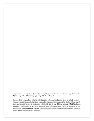 empleadores y trabajadores dentro de un espíritu de coordinación económica y equilibrio social.
Décima segunda. Afiliación y pago a seguridad social: Es ob
ligación de la empleadora afiliar a la trabajadora a la seguridad social como es salud, pensión y
riesgos profesionales, autorizando el trabajador el descuento en su salario, de los valores que le
corresponda aportar, en la proporción establecida por la ley. Décima tercera. Modificaciones.
Cualquier modificación al presente contrato debe efectuarse por escrito y anexarse a este
documento. Décima Cuarta. Efectos: El presente contrato reemplaza en su integridad y deja sin
efecto alguno cualquiera otro contrato
 