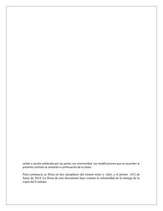 verbal o escrito celebrado por las partes con anterioridad. Las modificaciones que se acuerden al
presente contrato se anotarán a continuación de su texto.
Para constancia se firma en dos ejemplares del mismo tenor y valor, a el primer (01) de
Junio de 2014. La firma de este documento hace constar la solemnidad de la entrega de la
copia del Contrato.
 