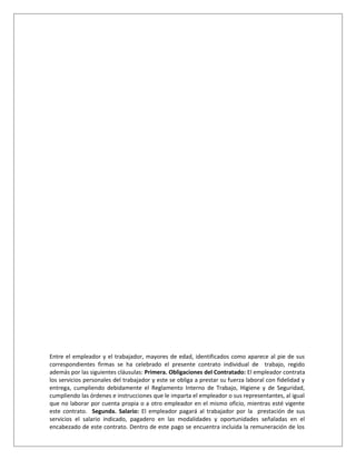 Entre el empleador y el trabajador, mayores de edad, identificados como aparece al pie de sus
correspondientes firmas se ha celebrado el presente contrato individual de trabajo, regido
además por las siguientes cláusulas: Primera. Obligaciones del Contratado: El empleador contrata
los servicios personales del trabajador y este se obliga a prestar su fuerza laboral con fidelidad y
entrega, cumpliendo debidamente el Reglamento Interno de Trabajo, Higiene y de Seguridad,
cumpliendo las órdenes e instrucciones que le imparta el empleador o sus representantes, al igual
que no laborar por cuenta propia o a otro empleador en el mismo oficio, mientras esté vigente
este contrato. Segunda. Salario: El empleador pagará al trabajador por la prestación de sus
servicios el salario indicado, pagadero en las modalidades y oportunidades señaladas en el
encabezado de este contrato. Dentro de este pago se encuentra incluida la remuneración de los
 