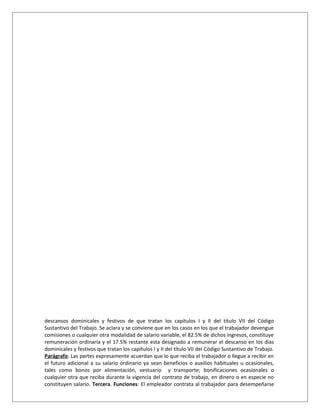 descansos dominicales y festivos de que tratan los capítulos I y II del título VII del Código
Sustantivo del Trabajo. Se aclara y se conviene que en los casos en los que el trabajador devengue
comisiones o cualquier otra modalidad de salario variable, el 82.5% de dichos ingresos, constituye
remuneración ordinaria y el 17.5% restante esta designado a remunerar el descanso en los días
dominicales y festivos que tratan los capítulos I y II del título VII del Código Sustantivo de Trabajo.
Parágrafo: Las partes expresamente acuerdan que lo que reciba el trabajador o llegue a recibir en
el futuro adicional a su salario ordinario ya sean beneficios o auxilios habituales u ocasionales,
tales como bonos por alimentación, vestuario y transporte; bonificaciones ocasionales o
cualquier otra que reciba durante la vigencia del contrato de trabajo, en dinero o en especie no
constituyen salario. Tercera. Funciones: El empleador contrata al trabajador para desempeñarse
 