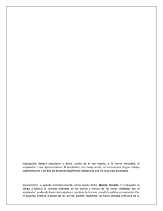inaplazable, deberá ejecutarse y darse cuenta de él por escrito, a la mayor brevedad, al
empleador o sus representantes. El empleador, en consecuencia, no reconocerá ningún trabajo
suplementario o en días de descanso legalmente obligatorio que no haya sido autorizado
previamente o avisado inmediatamente, como queda dicho. Quinta. Horario: El trabajador se
obliga a laborar la jornada ordinaria en los turnos y dentro de las horas señaladas por el
empleador, pudiendo hacer éste ajustes o cambios de horario cuando lo estime conveniente. Por
el acuerdo expreso o tácito de las partes, podrán repartirse las horas jornada ordinaria de la
 