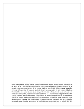 forma prevista en el artículo 164 del Código Sustantivo del Trabajo, modificado por el artículo 23
de la Ley 50 de 1990, teniendo en cuenta que los tiempos de descanso entre las secciones de la
jornada no se computan dentro de la misma, según el artículo 167 ibídem. Sexta. Duración:
Término del contrato. El presente contrato tendrá una duración de seis meses. Séptima.
Terminación: Son justas causas para dar por terminado unilateralmente este contrato por
cualquiera de las partes, las enumeradas en los artículos 57 y siguientes del Código Sustantivo del
Trabajo, además del incumplimiento o violación a las normas establecidas en el Reglamento
Interno de Trabajo, Higiene y de Seguridad y las previamente establecidas por el empleador o sus
representantes. Octava. Las invenciones o descubrimientos realizados por el trabajador
contratado para investigar pertenecen al empleador, de conformidad con el artículo 539 del
 