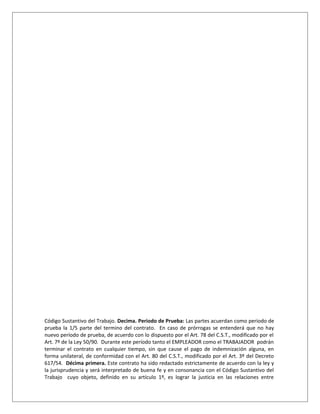 Código Sustantivo del Trabajo. Decima. Periodo de Prueba: Las partes acuerdan como periodo de
prueba la 1/5 parte del termino del contrato. En caso de prórrogas se entenderá que no hay
nuevo período de prueba, de acuerdo con lo dispuesto por el Art. 78 del C.S.T., modificado por el
Art. 7º de la Ley 50/90. Durante este período tanto el EMPLEADOR como el TRABAJADOR podrán
terminar el contrato en cualquier tiempo, sin que cause el pago de indemnización alguna, en
forma unilateral, de conformidad con el Art. 80 del C.S.T., modificado por el Art. 3º del Decreto
617/54. Décima primera. Este contrato ha sido redactado estrictamente de acuerdo con la ley y
la jurisprudencia y será interpretado de buena fe y en consonancia con el Código Sustantivo del
Trabajo cuyo objeto, definido en su artículo 1º, es lograr la justicia en las relaciones entre
 
