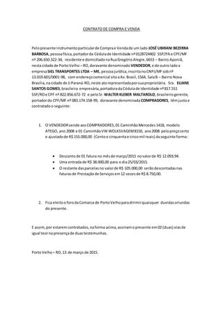 CONTRATO DE COMPRA E VENDA
Pelopresente instrumentoparticularde Comprae Vendade um lado JOSÉ UBIRANI BEZERRA
BARBOSA, pessoafísica,portadorda Cédulade Identidade nº0128724402 SSP/PA e CPF/MF
nº 206.650.322-34, residente e domiciliadonaRuaGregórioAlegre,6653 – Bairro Aponiã,
nestacidade de PortoVelho – RO,doravante denominado VENDEDOR,e de outro ladoa
empresaSIEL TRANSPORTES LTDA – ME, pessoajurídica,inscritanoCNPJ/MFsobnº
13.019.601/0001-98, com endereçocomercial sitoaAv.Brasil,1564, SalaB – Bairro Nova
Brasilia,nacidade de Ji Paraná-RO,neste atorepresentadaporsuaproprietária. Sra. ELIANE
SANTOS GOMES,brasileira empresária,portadoradaCédulade Identidade nº817.551
SSP/ROe CPF nº 822.856.672-72 e peloSr. WALTER KLEBER MALTAROLO, brasileirogerente,
portadordo CPF/MF nº 083.174.158-99, doravante denominadaCOMPRADORES, têmjustoe
contratadoo seguinte:
1. O VENDEDORvende aosCOMPRADORES,01 CaminhãoMercedes1418, modelo
ATEGO, ano 2008 e 01 CaminhãoVW WOLKSVAGEM8150, ano2008 pelopreçocerto
e ajustadode R$ 155.000,00 (Centoe cinquentae cincomil reais) daseguinte forma:
 Descontode 01 fatura no mêsde março/2015 novalorde R$ 12.093,94.
 Uma entrada de R$ 38.000,00 para o dia25/03/2015.
 O restante dasparcelasno valorde R$ 105.000,00 serãodescontadasnas
faturasde Prestaçãode Serviçosem12 vezesde R$ 8.750,00.
2. Fica eleitooforodaComarca de PortoVelhoparadirimirquaisquer duvidasoriundas
do presente.
E assim,por estaremcontratados,naforma acima,assinamo presente em02 (duas) viasde
igual teorna presençade duastestemunhas.
PortoVelho – RO,13 de março de 2015.
 