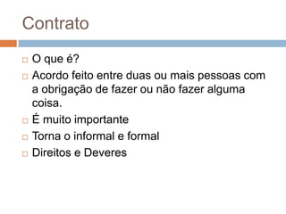 Contrato
 O que é?
 Acordo feito entre duas ou mais pessoas com
a obrigação de fazer ou não fazer alguma
coisa.
 É muito importante
 Torna o informal e formal
 Direitos e Deveres
 