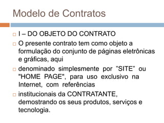 Modelo de Contratos
 I – DO OBJETO DO CONTRATO
 O presente contrato tem como objeto a
formulação do conjunto de páginas eletrônicas
e gráficas, aqui
 denominado simplesmente por ”SITE” ou
"HOME PAGE", para uso exclusivo na
Internet, com referências
 institucionais da CONTRATANTE,
demostrando os seus produtos, serviços e
tecnologia.
 