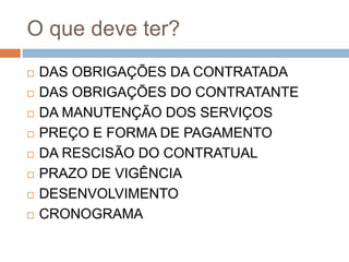O que deve ter?
 DAS OBRIGAÇÕES DA CONTRATADA
 DAS OBRIGAÇÕES DO CONTRATANTE
 DA MANUTENÇÃO DOS SERVIÇOS
 PREÇO E FORMA DE PAGAMENTO
 DA RESCISÃO DO CONTRATUAL
 PRAZO DE VIGÊNCIA
 DESENVOLVIMENTO
 CRONOGRAMA
 
