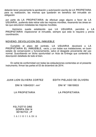 deberán tener previamente la aprobación y autorización escrita de LA PROPIETARIA
para su realización, las mismas que quedarán en beneficio del inmueble sin
obligación
por parte de LA PROPIETARIA de efectuar pago alguno a favor de LA
USUARIA, pudiendo éste retirar sólo las mejoras movibles, resanando las áreas en
las que estuvieron instaladas las mejoras movibles.
Asimismo queda establecido que LA USUARIA permitirá a LA
PROPIETARIA inspeccionar el inmueble, siempre que esta lo requiera y previa
coordinación.
NOVENO: DEVOLUCION DEL INMUEBLE
Cumplido el plazo del contrato, LA USUARIA devolverá a LA
PROPIETARIA EL INMUEBLE, vacío, y con todas sus instalaciones, en buen
estado de conservación y funcionamiento, salvo el desgaste proveniente del uso
normal. Suscribiendo en dicha oportunidad un Acta de Entrega que contendrá la
descripción detallada de todo el bien.
En señal de conformidad con todas las estipulaciones contenidas en el presente
instrumento, firman las partes el 03 de diciembre de 2014.
JUAN LtON OLIVERA CORTEZ EDITH PIELAGO DE OLIVERA
DNI N 10843031 mm' DNI N° 19819933
LA PROPIETARIA LA PROPIETARIA
FELTGÍT'Á ORE
SERPA DNI N
80192742 ;-P
I A I I O I I A DI A
 