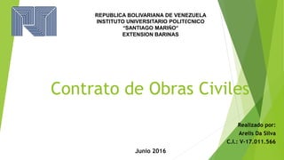 Contrato de Obras Civiles
Realizado por:
Arelis Da Silva
C.I.: V-17.011.566
REPUBLICA BOLIVARIANA DE VENEZUELA
INSTITUTO UNIVERSITARIO POLITÉCNICO
“SANTIAGO MARIÑO”
EXTENSION BARINAS
Junio 2016
 