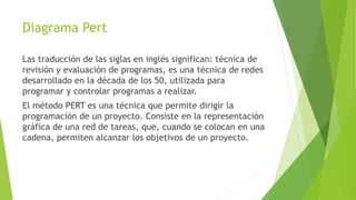 Diagrama Pert
Las traducción de las siglas en inglés significan: técnica de
revisión y evaluación de programas, es una técnica de redes
desarrollado en la década de los 50, utilizada para
programar y controlar programas a realizar.
El método PERT es una técnica que permite dirigir la
programación de un proyecto. Consiste en la representación
gráfica de una red de tareas, que, cuando se colocan en una
cadena, permiten alcanzar los objetivos de un proyecto.
 