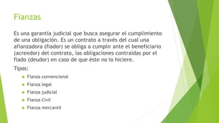 Fianzas
Es una garantía judicial que busca asegurar el cumplimiento
de una obligación. Es un contrato a través del cual una
afianzadora (fiador) se obliga a cumplir ante el beneficiario
(acreedor) del contrato, las obligaciones contraídas por el
fiado (deudor) en caso de que éste no lo hiciere.
Tipos:
 Fianza convencional
 Fianza legal
 Fianza judicial
 Fianza Civil
 Fianza mercantil
 