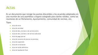 Actas
Es un documento que recoge los puntos discutidos y los acuerdos adoptados en
una reunión de una asamblea u órgano colegiado para darles validez, como las
reuniones de un Parlamento, Ayuntamiento, comunidad de vecinos, etc.
Tipos
 Acta de inicio
 Acta de vecindad
 Acta de obra, de bien o de servicio extra
 Acta de obra, de bien o de servicio adicional
 Acta de pago parcial
 Acta de convenio de precios no previstos
 Acta de suspensión
 Acta de re-iniciacion
 Acta de recibo definitivo
 Acta de liquidación final
 