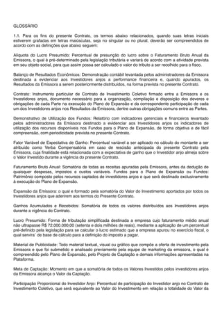 GLOSSÁRIO
1.1. Para os ﬁns do presente Contrato, os termos abaixo relacionados, quando suas letras iniciais
estiverem grafadas em letras maiúsculas, seja no singular ou no plural, deverão ser compreendidos de
acordo com as deﬁnições que abaixo seguem:
Alíquota do Lucro Presumido: Percentual de presunção do lucro sobre o Faturamento Bruto Anual da
Emissora, o qual é pré-determinado pela legislação tributária e variará de acordo com a atividade prevista
em seu objeto social, para que assim possa ser calculado o valor do tributo a ser recolhido para o ﬁsco.
Balanço de Resultados Econômicos: Demonstração contábil levantada pelos administradores da Emissora
destinada a evidenciar aos Investidores anjos a performance ﬁnanceira e, quando apurados, os
Resultados da Emissora a serem posteriormente distribuídos, na forma prevista no presente Contrato.
Contrato: Instrumento particular de Contrato de Investimento Coletivo ﬁrmado entre a Emissora e os
Investidores anjos, documento necessário para a organização, compilação e disposição dos deveres e
obrigações de cada Parte na execução do Plano de Expansão e da correspondente participação de cada
um dos Investidores anjos nos Resultados da Emissora, dentre outras obrigações comuns entre as Partes.
Demonstrativo de Utilização dos Fundos: Relatório com indicadores gerenciais e ﬁnanceiros levantado
pelos administradores da Emissora destinado a evidenciar aos Investidores anjos os indicadores de
utilização dos recursos disponíveis nos Fundos para o Plano de Expansão, de forma objetiva e de fácil
compreensão, com periodicidade prevista no presente Contrato.
Fator Variável de Expectativa de Ganho: Percentual variável a ser aplicado no cálculo do montante a ser
atribuído como Verba Compensatória em caso de rescisão antecipada do presente Contrato pela
Emissora, cuja ﬁnalidade está relacionada com a expectativa de ganho que o Investidor anjo almeja sobre
o Valor Investido durante a vigência do presente Contrato.
Faturamento Bruto Anual: Somatória de todas as receitas apuradas pela Emissora, antes da dedução de
quaisquer despesas, impostos e custos variáveis. Fundos para o Plano de Expansão ou Fundos:
Patrimônio composto pelos recursos captados de investidores anjos e que será destinado exclusivamente
à execução do Plano de Expansão.
Expansão da Emissora: o qual e formado pela somatória do Valor do Investimento aportados por todos os
Investidores anjos que aderirem aos termos do Presente Contrato.
Ganhos Acumulados e Recebidos: Somatória de todos os valores distribuídos aos Investidores anjos
durante a vigência do Contrato.
Lucro Presumido: Forma de tributação simpliﬁcada destinada a empresa cujo faturamento médio anual
não ultrapasse R$ 72.000.000,00 (setenta e dois milhões de reais), mediante a aplicação de um percentual
pré-deﬁnido pela legislação para se calcular o lucro estimado que a empresa apurou no exercício ﬁscal, o
qual servira´ de base de cálculo para a deﬁnição do imposto a pagar.
Material de Publicidade: Todo material textual, visual ou gráﬁco que compõe a oferta de investimento pela
Emissora e que foi submetido e analisado previamente pela equipe de marketing da emissora, o qual é
compreendido pelo Plano de Expansão, pelo Projeto de Captação e demais informações apresentadas na
Plataforma.
Meta de Captação: Momento em que a somatória de todos os Valores Investidos pelos investidores anjos
da Emissora alcança o Valor da Captação.
Participação Proporcional do Investidor Anjo: Percentual de participação do Investidor anjo no Contrato de
Investimento Coletivo, que será equivalente ao Valor do Investimento em relação a totalidade do Valor da
 