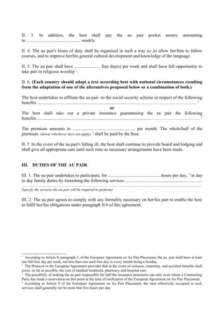 II. 3. In addition, the host shall pay the au pair pocket money amounting
to ................................................ weekly.
II. 4. The au pair's hours of duty shall be organised in such a way as ,to allow her/him to fallow
courses, and to improve her/his general cultural development and knowledge of the language.
II. 5. The au pair shall have ....................... free day(s) per week and shall have full opportunity to
take part in religious worship 1
.
II. 6. (Each country should adopt a text according best with national circumstances resulting
from the adaptation of one of the alternatives proposed below or a combination of both.)
The host undertakes to affiliate the au pair -to the social security scheme in respect of the following
benefits ......................................................................................…………………………………... 2
or
The host shall take out a private insurance guaranteeing the au pair the following
benefits.....................................................................................................…………………………… 2
The premium amounts to ....................................................... per month. The whole/half of the
premium. (delete whichever does not apply) 3
shall be paid by the host.
II. 7. In the event of the au pair's falling ill, the host shall continue to provide board and lodging and
shall give all appropriate care until such time as necessary arrangements have been made.
III. DUTIES OF THE AU PAIR
III. 1. The au pair undertakes to participate, for :..............................................hours per day, 4
in day
to day family duties by furnishing the following services ....................................................................
……………………………………………………………………………………………………………………………………………...
(specify the services the au pair will be required to perform)
III. 2. The au pair agrees to comply with any formality necessary on her/his part to enable the host
to fulfil her/his obligations under paragraph II 6 of this agreement.
1
According to Article 8, paragraph 3, of the European Agreement on Au Pair Placement, the au. pair shall have at least
one full free day pet week, not less than one such free day in every month being a Sunday.
2
The Protocol to the European Agreement provides that in the event of sickness, maternity, and accident benefits shall
cover, as far as possible, the cost of medical treatment, pharmacy and hospital care.
3
The possibility of making the au pair responsible for half the insurance premiums can only exist where a Contracting
Party has made a reservation on this point at the time of ratification of the European Agreement on Au Pair Placement.
4
According to Article 9 of the European Agreement on Au Pair Placement, the time effectively occupied in such
services shall generally net be more that five hours per day.
 