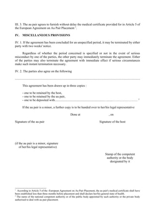 III. 3. The au pair agrees to furnish without delay the medical certificate provided for in Article 5 of
the European Agreement on Au Pair Placement 1
.
IV. MISCELLANEOUS PROVISIONS
IV. 1. If the agreement has been concluded for an unspecified period, it may be terminated by either
party with two weeks' notice.
Regardless of whether the period concerned is specified or not in the event of serious
misconduct by one of the parties, the other party may immediately terminate the agreement. Either
of the parties may also terminate the agreement with immediate effect if serious circumstances
make such instant termination necessary.
IV. 2. The parties also agree on the following
................................................................................................................................................................
This agreement has been drawn up in three copies :
- one to be retained by the host,
- one to be retained by the au pair,
- one to be deposited with...............................................................….......…………………… 2
If the au pair is a minor, a further copy is to be handed over to her/his legal representative
Done at , on
Signature of the au pair Signature of the host
(if the au pair is a minor, signature
of her/his legal representative)
Stamp of the competent
authority or the body
designated by it
1
According to Article 5 of the -European Agreement on Au Pair Placement, the au pair's medical certificate shall have
been established less than three months before placement and shall declare her/his general state of health.
2
The name of the national competent authority or of the public body appointed by such authority or the private body
authorised to deal with au pair placement.
 