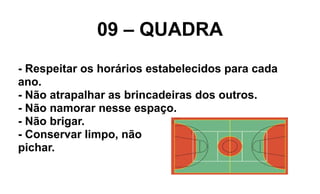 09 – QUADRA
- Respeitar os horários estabelecidos para cada
ano.
- Não atrapalhar as brincadeiras dos outros.
- Não namorar nesse espaço.
- Não brigar.
- Conservar limpo, não
pichar.
 