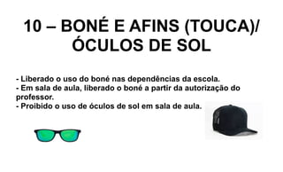 10 – BONÉ E AFINS (TOUCA)/
ÓCULOS DE SOL
- Liberado o uso do boné nas dependências da escola.
- Em sala de aula, liberado o boné a partir da autorização do
professor.
- Proibido o uso de óculos de sol em sala de aula.
 