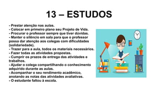 13 – ESTUDOS
- Prestar atenção nas aulas.
- Colocar em primeiro plano seu Projeto de Vida.
- Procurar o professor sempre que tiver dúvidas.
- Manter o silêncio em sala para que o professor
possa dar atenção aos colegas com dificuldades
(solidariedade).
- Trazer para a aula, todos os materiais necessários.
- Fazer todas as atividades propostas.
- Cumprir os prazos de entrega das atividades e
trabalhos.
- Ajudar o colega compartilhando o conhecimento
adquirido durante as aulas.
- Acompanhar o seu rendimento acadêmico,
anotando as notas das atividades avaliativas.
- O estudante faltou à escola.
 