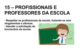 15 – PROFISSIONAIS E
PROFESSORES DA ESCOLA
- Respeitar os profissionais da escola, tratando-os sem
xingamentos e ofensas.
- Atender a solicitação do
funcionário da escola.
 