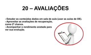 20 – AVALIAÇÕES
- Estudar os conteúdos dados em sala de aula (usar as aulas de OE).
- Aproveitar as avaliações de recuperação,
como 2ª chance.
- Acompanhar o rendimento anotado para
ver sua evolução.
 