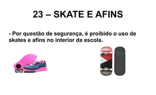 23 – SKATE E AFINS
- Por questão de segurança, é proibido o uso de
skates e afins no interior da escola.
 