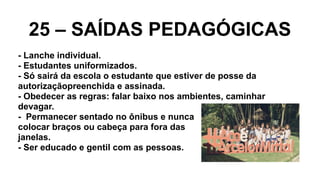 25 – SAÍDAS PEDAGÓGICAS
- Lanche individual.
- Estudantes uniformizados.
- Só sairá da escola o estudante que estiver de posse da
autorizaçãopreenchida e assinada.
- Obedecer as regras: falar baixo nos ambientes, caminhar
devagar.
- Permanecer sentado no ônibus e nunca
colocar braços ou cabeça para fora das
janelas.
- Ser educado e gentil com as pessoas.
 