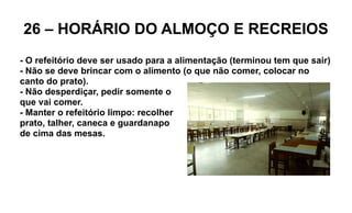 26 – HORÁRIO DO ALMOÇO E RECREIOS
- O refeitório deve ser usado para a alimentação (terminou tem que sair)
- Não se deve brincar com o alimento (o que não comer, colocar no
canto do prato).
- Não desperdiçar, pedir somente o
que vai comer.
- Manter o refeitório limpo: recolher
prato, talher, caneca e guardanapo
de cima das mesas.
 
