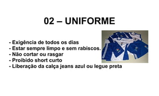 02 – UNIFORME
- Exigência de todos os dias
- Estar sempre limpo e sem rabiscos.
- Não cortar ou rasgar
- Proibido short curto
- Liberação da calça jeans azul ou legue preta
 