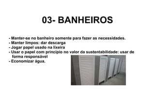 03- BANHEIROS
- Manter-se no banheiro somente para fazer as necessidades.
- Manter limpos: dar descarga
- Jogar papel usado na lixeira
- Usar o papel com princípio no valor da sustentabilidade: usar de
forma responsável
- Economizar água.
 